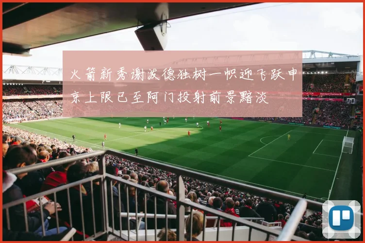 火箭新秀谢泼德独树一帜迎飞跃申京上限已至阿门投射前景黯淡