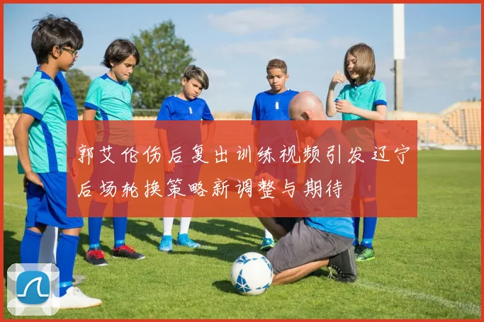 郭艾伦伤后复出训练视频引发辽宁后场轮换策略新调整与期待