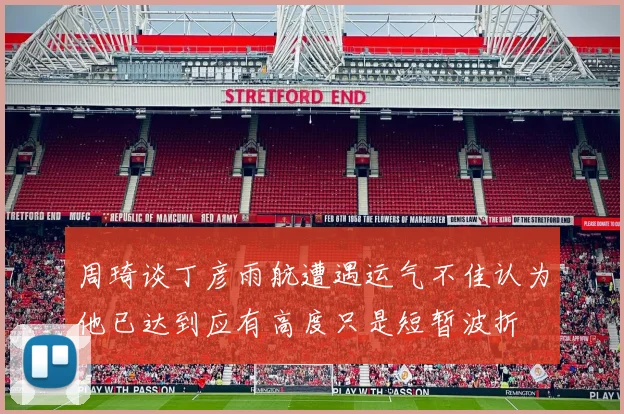 周琦谈丁彦雨航遭遇运气不佳认为他已达到应有高度只是短暂波折