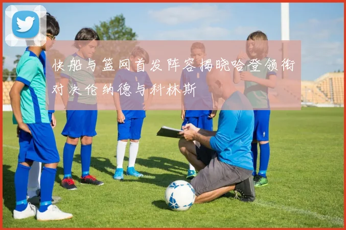 快船与篮网首发阵容揭晓哈登领衔对决伦纳德与科林斯