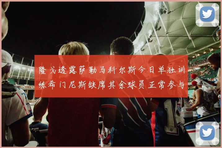 隆戈透露萨勒马科尔斯今日单独训练希门尼斯缺席其余球员正常参与训练