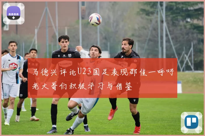马德兴评论U23国足表现邵佳一呼吁老大哥们积极学习与借鉴