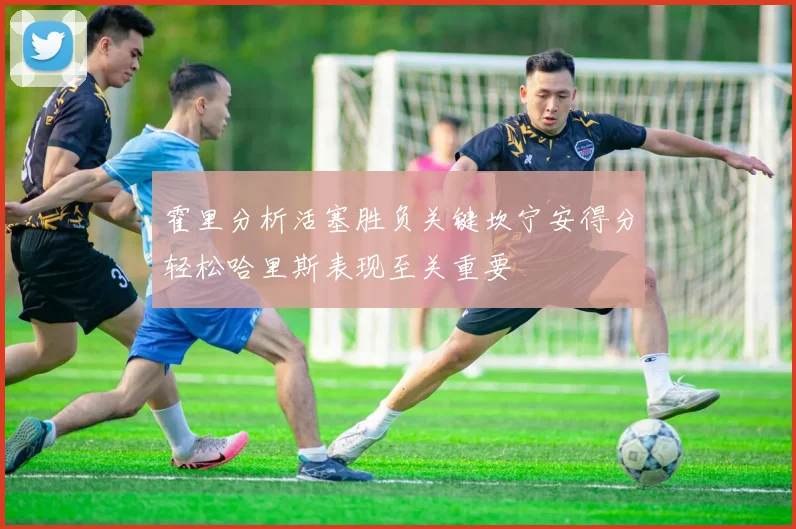 霍里分析活塞胜负关键坎宁安得分轻松哈里斯表现至关重要