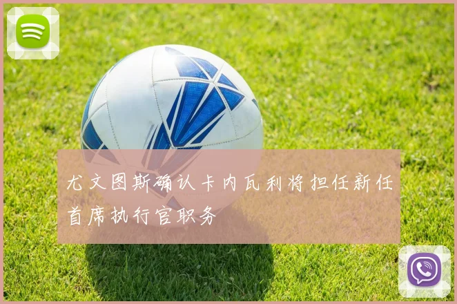 尤文图斯确认卡内瓦利将担任新任首席执行官职务