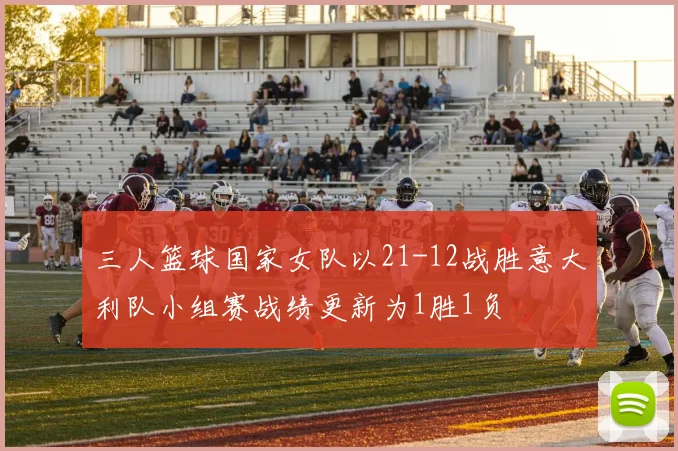 三人篮球国家女队以21-12战胜意大利队小组赛战绩更新为1胜1负