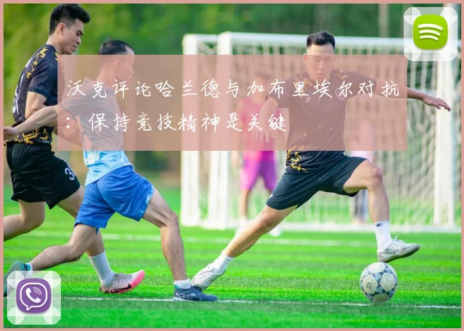 沃克评论哈兰德与加布里埃尔对抗：保持竞技精神是关键