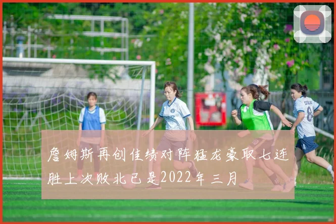 詹姆斯再创佳绩对阵猛龙豪取七连胜上次败北已是2022年三月