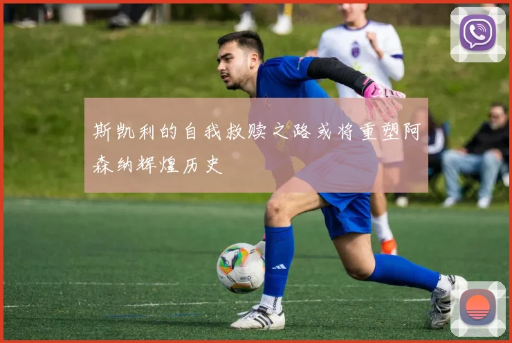 斯凯利的自我救赎之路或将重塑阿森纳辉煌历史