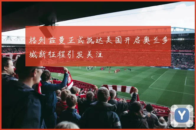 格列兹曼正式抵达美国开启奥兰多城新征程引发关注