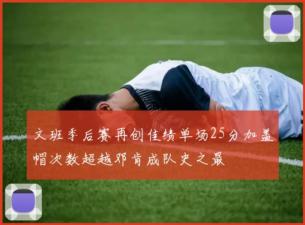 文班季后赛再创佳绩单场25分加盖帽次数超越邓肯成队史之最