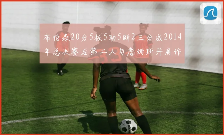 布伦森20分5板5助5断2三分成2014年总决赛后第二人与詹姆斯并肩作战