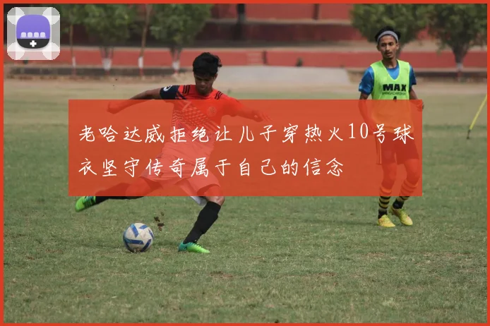老哈达威拒绝让儿子穿热火10号球衣坚守传奇属于自己的信念