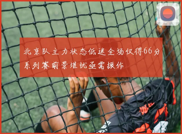 北京队主力状态低迷全场仅得66分系列赛前景堪忧亟需振作