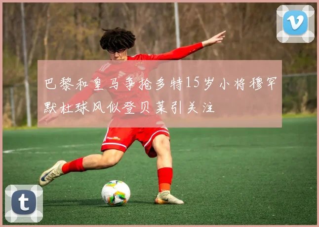 巴黎和皇马争抢多特15岁小将穆罕默杜球风似登贝莱引关注